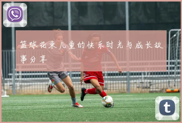 篮球花束儿童的快乐时光与成长故事分享