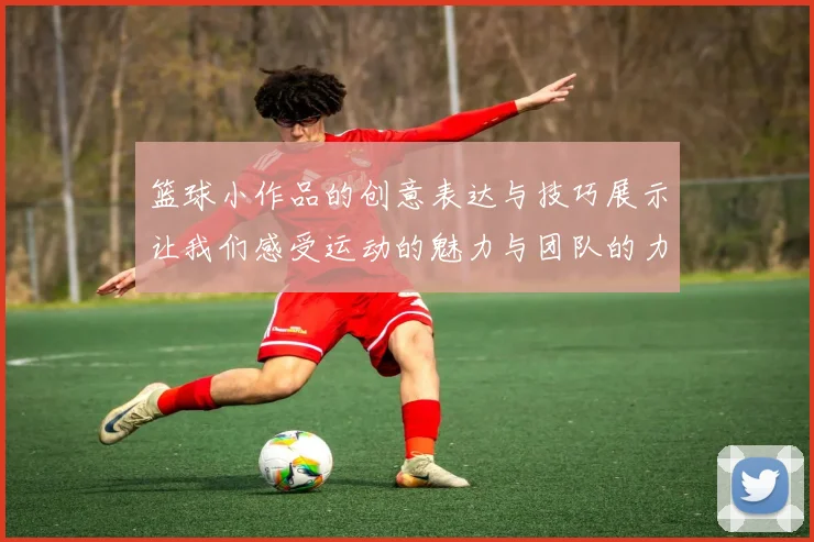 篮球小作品的创意表达与技巧展示让我们感受运动的魅力与团队的力量