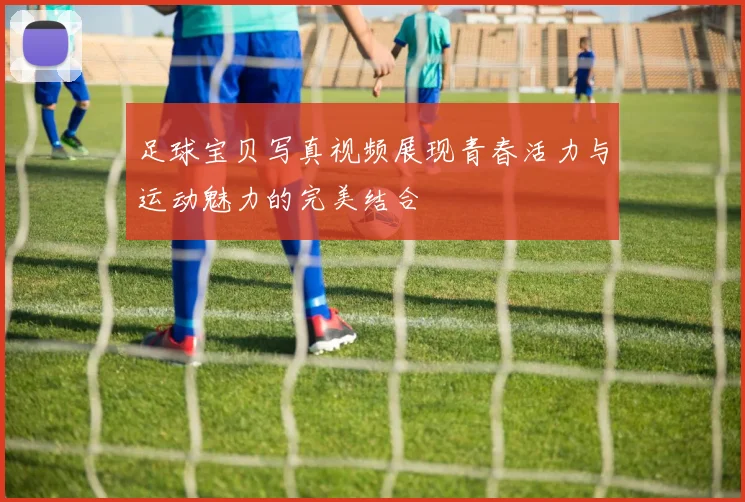 足球宝贝写真视频展现青春活力与运动魅力的完美结合