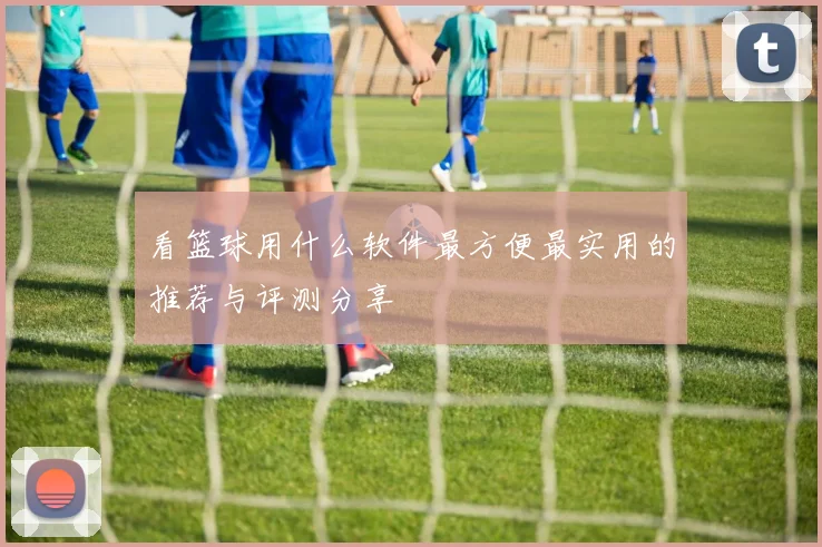 看篮球用什么软件最方便最实用的推荐与评测分享