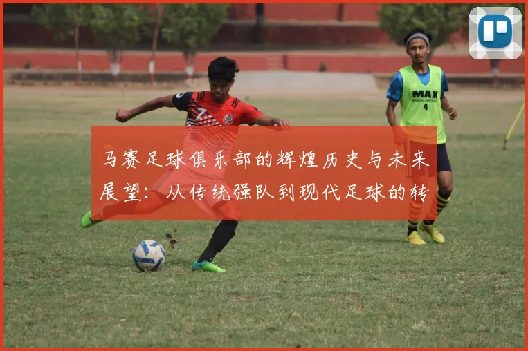 马赛足球俱乐部的辉煌历史与未来展望：从传统强队到现代足球的转型之路
