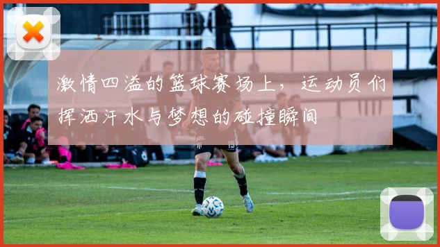 激情四溢的篮球赛场上，运动员们挥洒汗水与梦想的碰撞瞬间