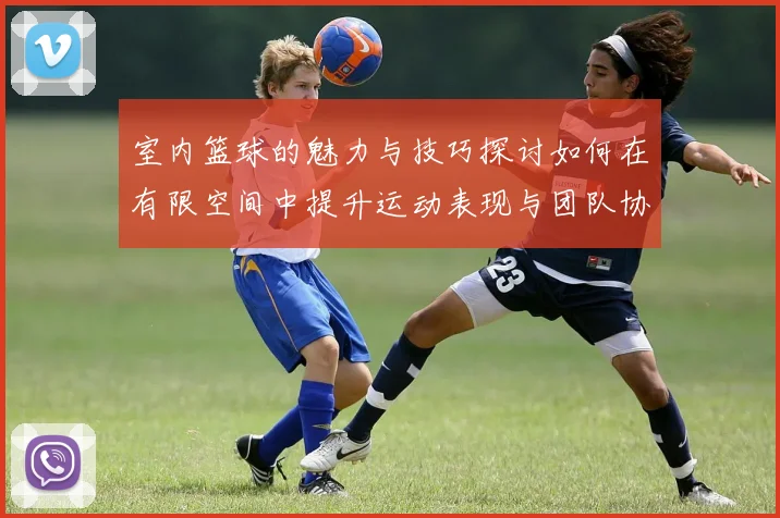 室内篮球的魅力与技巧探讨如何在有限空间中提升运动表现与团队协作能力